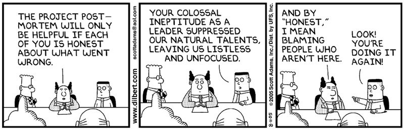 Boss: “The project post-mortem will only be helpful if each of you is honest
about what went wrong.” Employee: “Your Colossal ineptitude as a leader
suppressed out natural talents, leaving us listless and unfocused.” Boss: “And
by ‘honest,’ I mean blaming people who aren’t here.” Employee: “Look! You’re
doing it again!”